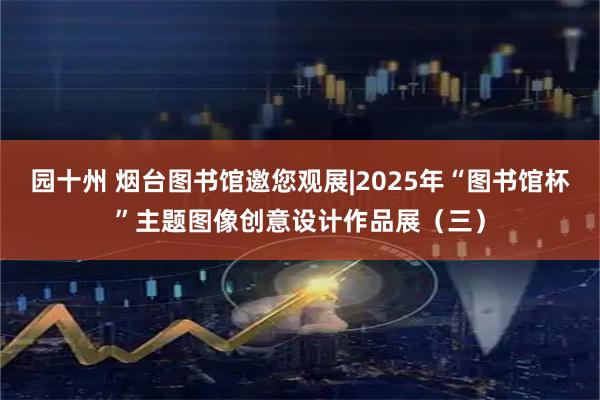 园十州 烟台图书馆邀您观展|2025年“图书馆杯”主题图像创意设计作品展（三）