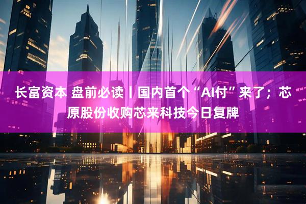 长富资本 盘前必读丨国内首个“AI付”来了；芯原股份收购芯来科技今日复牌