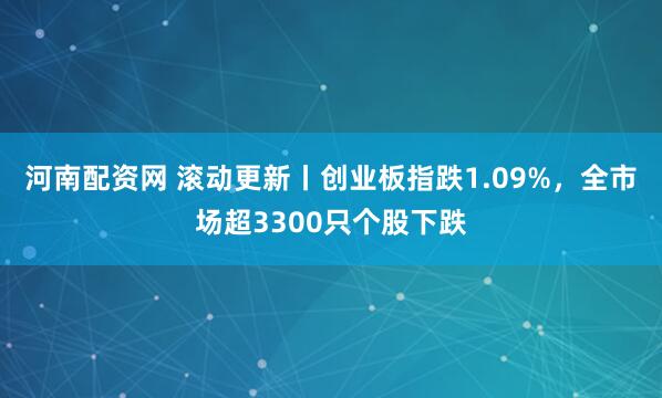 河南配资网 滚动更新丨创业板指跌1.09%,全市场超3300只个股下跌