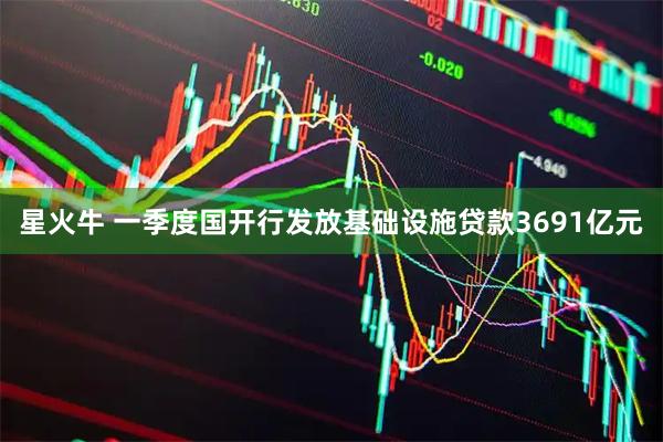 星火牛 一季度国开行发放基础设施贷款3691亿元