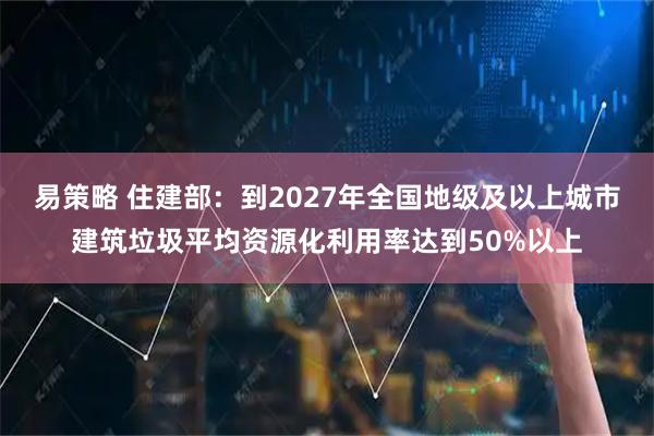 易策略 住建部:到2027年全国地级及以上城市建筑垃圾平均资源化利用率达到50%以上