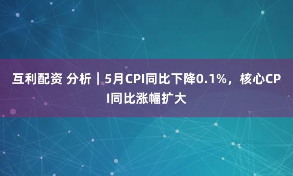 互利配资 分析|5月CPI同比下降0.1%,核心CPI同比涨幅扩大