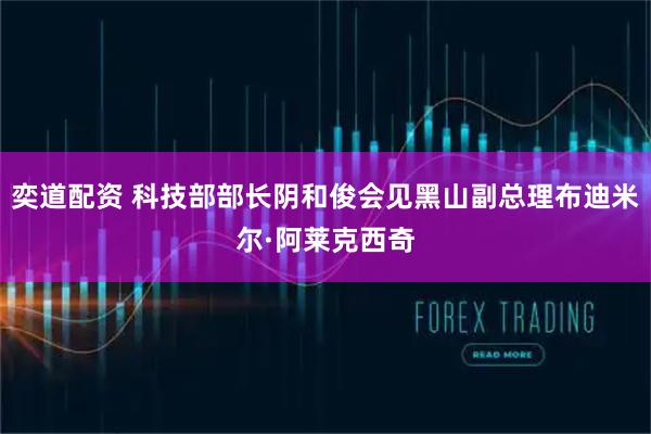 奕道配资 科技部部长阴和俊会见黑山副总理布迪米尔·阿莱克西奇