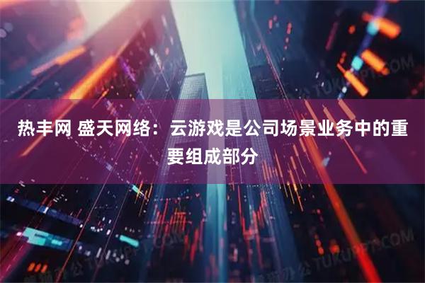 热丰网 盛天网络：云游戏是公司场景业务中的重要组成部分