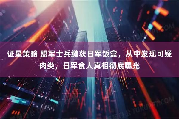 证星策略 盟军士兵缴获日军饭盒,从中发现可疑肉类,日军食人真相彻底曝光