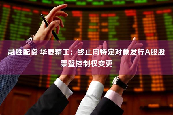 融胜配资 华菱精工：终止向特定对象发行A股股票暨控制权变更