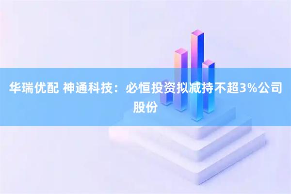 华瑞优配 神通科技：必恒投资拟减持不超3%公司股份