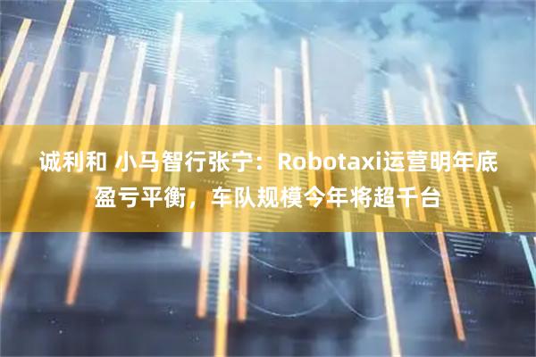 诚利和 小马智行张宁:Robotaxi运营明年底盈亏平衡,车队规模今年将超千台