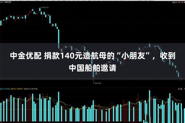 中金优配 捐款140元造航母的“小朋友”,收到中国船舶邀请