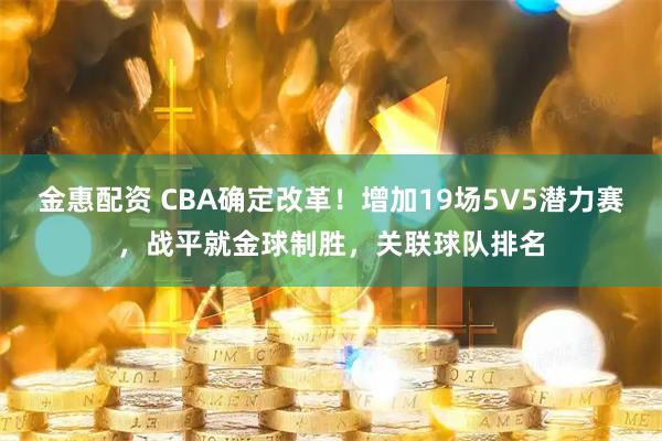 金惠配资 CBA确定改革！增加19场5V5潜力赛，战平就金球制胜，关联球队排名
