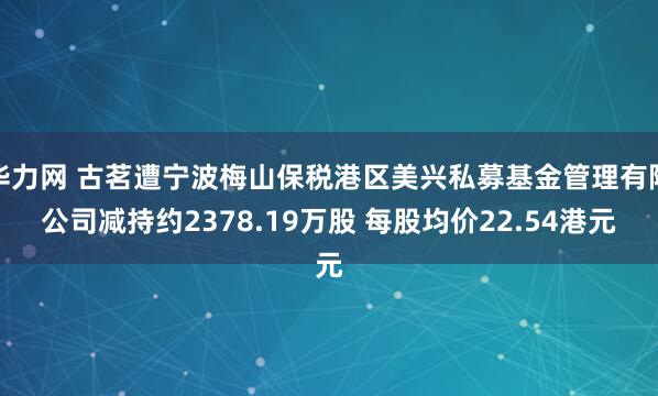 华力网 古茗遭宁波梅山保税港区美兴私募基金管理有限公司减持约2378.19万股 每股均价22.54港元