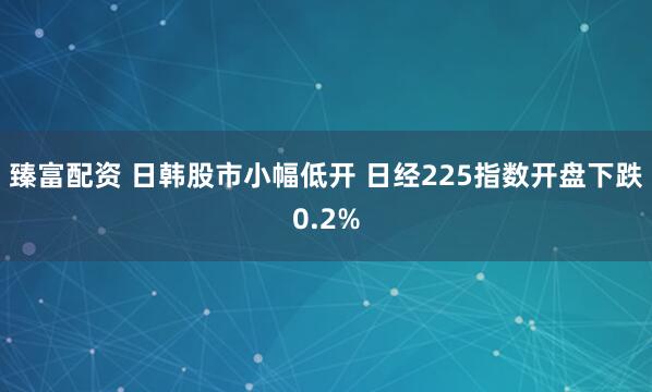 臻富配资 日韩股市小幅低开 日经225指数开盘下跌0.2%