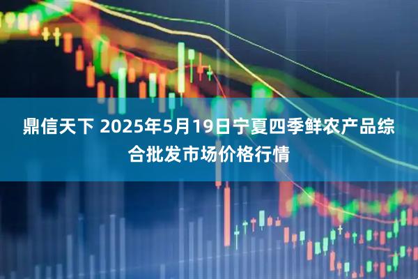 鼎信天下 2025年5月19日宁夏四季鲜农产品综合批发市场价格行情