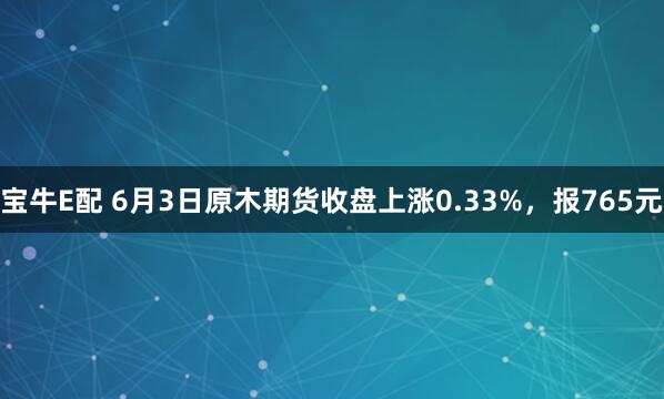 宝牛E配 6月3日原木期货收盘上涨0.33%，报765元
