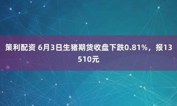 策利配资 6月3日生猪期货收盘下跌0.81%，报13510元