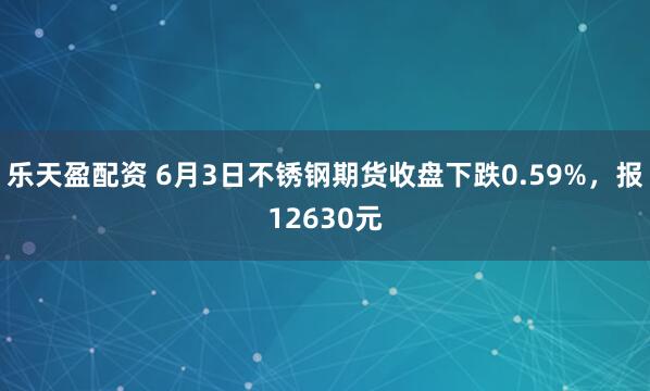 乐天盈配资 6月3日不锈钢期货收盘下跌0.59%，报12630元