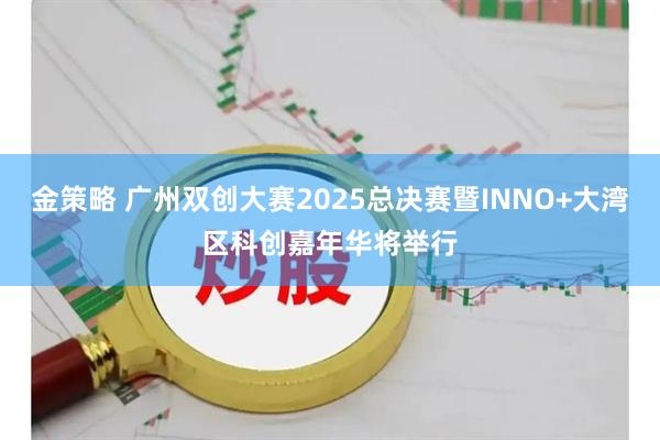 金策略 广州双创大赛2025总决赛暨INNO+大湾区科创嘉年华将举行