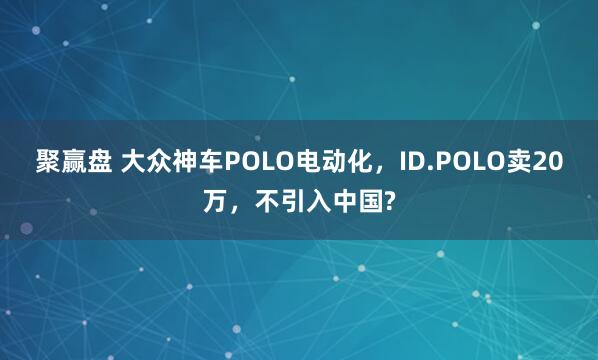 聚赢盘 大众神车POLO电动化，ID.POLO卖20万，不引入中国?