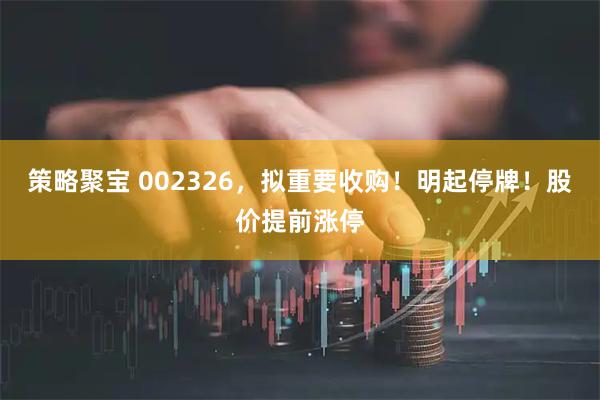 策略聚宝 002326，拟重要收购！明起停牌！股价提前涨停