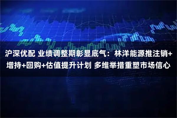 沪深优配 业绩调整期彰显底气：林洋能源推注销+增持+回购+估值提升计划 多维举措重塑市场信心