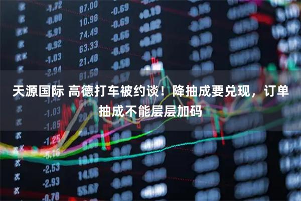 天源国际 高德打车被约谈！降抽成要兑现，订单抽成不能层层加码