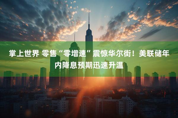 掌上世界 零售“零增速”震惊华尔街！美联储年内降息预期迅速升温