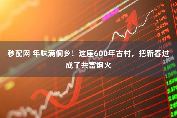 秒配网 年味满侗乡！这座600年古村，把新春过成了共富烟火