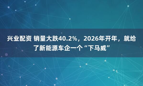 兴业配资 销量大跌40.2%，2026年开年，就给了新能源车企一个“下马威”