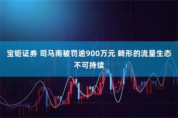 宝钜证券 司马南被罚逾900万元 畸形的流量生态不可持续