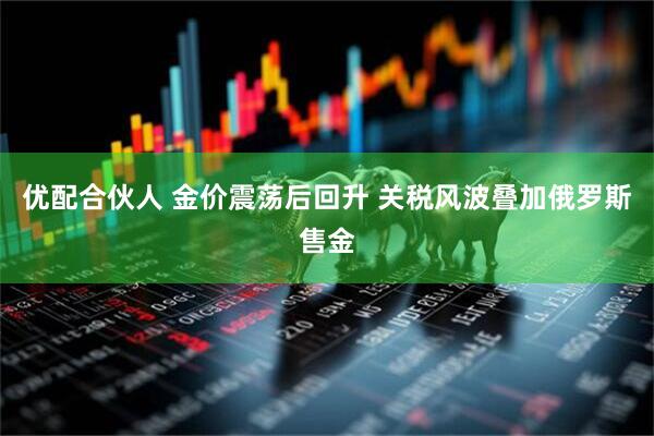 优配合伙人 金价震荡后回升 关税风波叠加俄罗斯售金