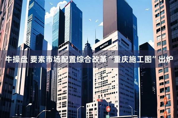 牛操盘 要素市场配置综合改革“重庆施工图”出炉