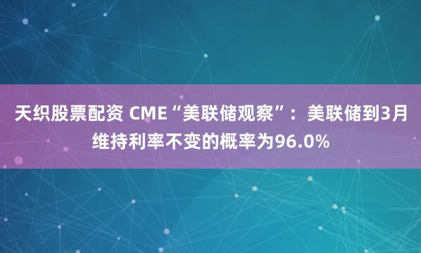 天织股票配资 CME“美联储观察”：美联储到3月维持利率不变的概率为96.0%