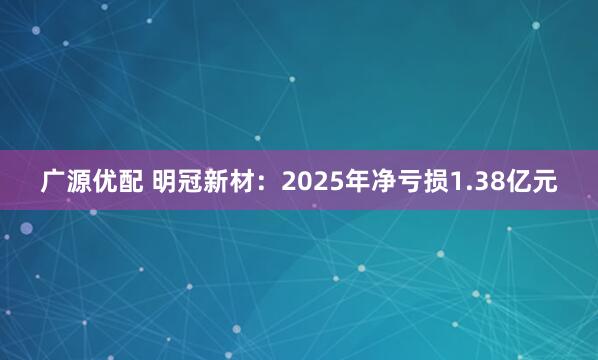 广源优配 明冠新材：2025年净亏损1.38亿元