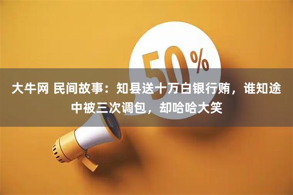 大牛网 民间故事：知县送十万白银行贿，谁知途中被三次调包，却哈哈大笑