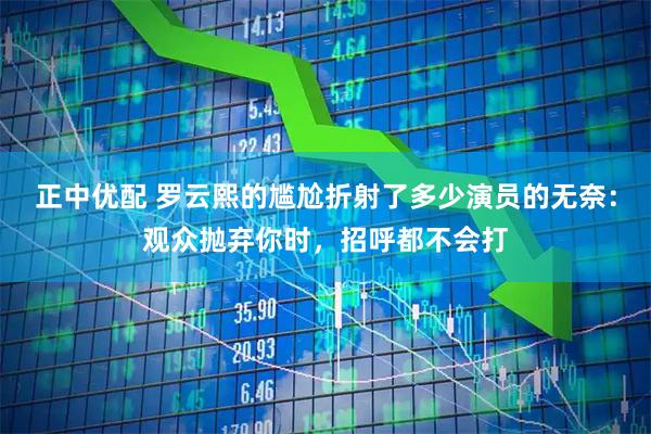 正中优配 罗云熙的尴尬折射了多少演员的无奈：观众抛弃你时，招呼都不会打