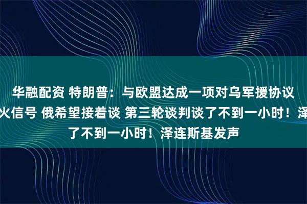华融配资 特朗普：与欧盟达成一项对乌军援协议！乌释放停火信号 俄希望接着谈 第三轮谈判谈了不到一小时！泽连斯基发声