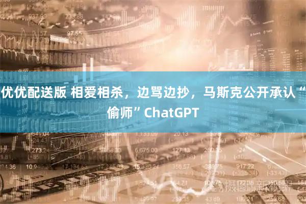 优优配送版 相爱相杀，边骂边抄，马斯克公开承认“偷师”ChatGPT