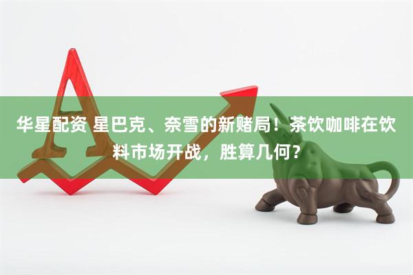 华星配资 星巴克、奈雪的新赌局！茶饮咖啡在饮料市场开战，胜算几何？