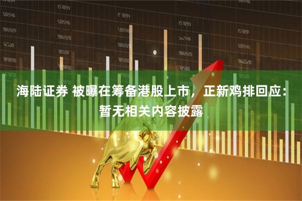 海陆证券 被曝在筹备港股上市，正新鸡排回应：暂无相关内容披露